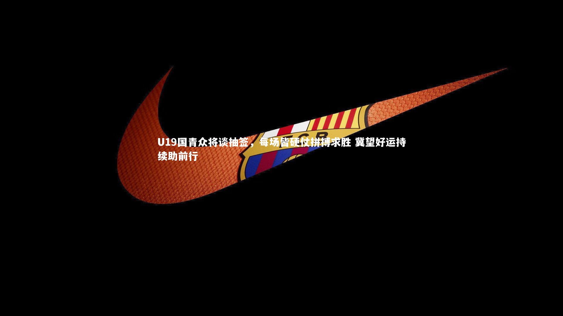 U19国青众将谈抽签,每场皆硬仗拼搏求胜 冀望好运持续助前行