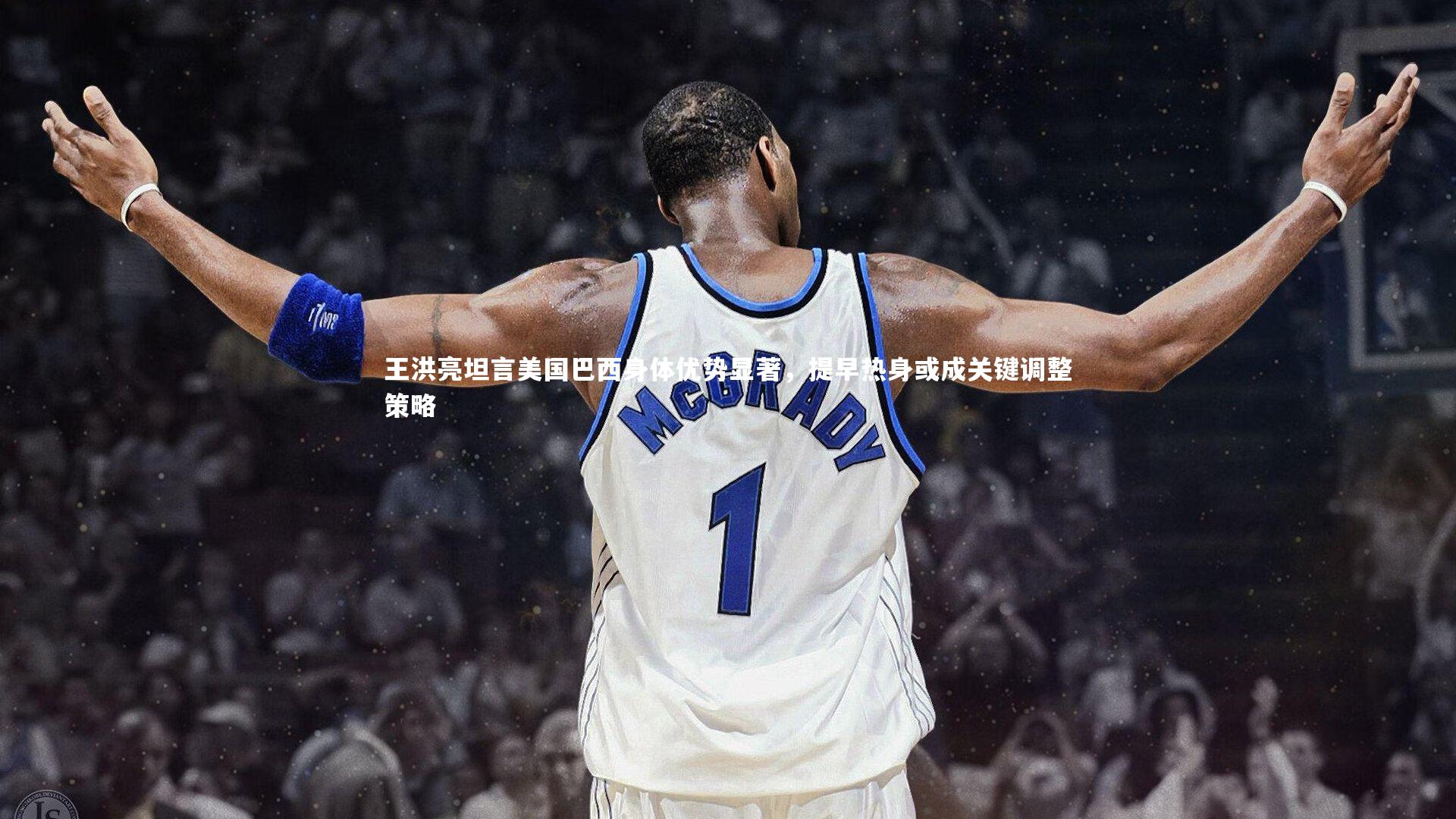 王洪亮坦言美国巴西身体优势显著,提早热身或成关键调整策略